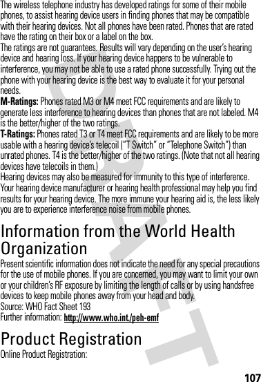 107The wireless telephone industry has developed ratings for some of their mobile phones, to assist hearing device users in finding phones that may be compatible with their hearing devices. Not all phones have been rated. Phones that are rated have the rating on their box or a label on the box.The ratings are not guarantees. Results will vary depending on the user’s hearing device and hearing loss. If your hearing device happens to be vulnerable to interference, you may not be able to use a rated phone successfully. Trying out the phone with your hearing device is the best way to evaluate it for your personal needs.M-Ratings: Phones rated M3 or M4 meet FCC requirements and are likely to generate less interference to hearing devices than phones that are not labeled. M4 is the better/higher of the two ratings.T-Ratings: Phones rated T3 or T4 meet FCC requirements and are likely to be more usable with a hearing device’s telecoil (“T Switch” or “Telephone Switch”) than unrated phones. T4 is the better/higher of the two ratings. (Note that not all hearing devices have telecoils in them.)Hearing devices may also be measured for immunity to this type of interference. Your hearing device manufacturer or hearing health professional may help you find results for your hearing device. The more immune your hearing aid is, the less likely you are to experience interference noise from mobile phones.Information from the World Health OrganizationWHO Inf ormat ionPresent scientific information does not indicate the need for any special precautions for the use of mobile phones. If you are concerned, you may want to limit your own or your children’s RF exposure by limiting the length of calls or by using handsfree devices to keep mobile phones away from your head and body.Source: WHO Fact Sheet 193Further information: http://www.who.int./peh-emfProduct RegistrationRegistrationOnline Product Registration: