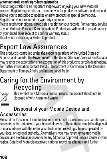 108www.motorola.com/us/productregistrationProduct registration is an important step toward enjoying your new Motorola product. Registering permits us to contact you for product or software updates and allows you to subscribe to updates on new products or special promotions. Registration is not required for warranty coverage.Please retain your original dated sales receipt for your records. For warranty service of your Motorola Personal Communications Product you will need to provide a copy of your dated sales receipt to confirm warranty status.Thank you for choosing a Motorola product.Export Law AssurancesExport LawThis product is controlled under the export regulations of the United States of America and Canada. The Governments of the United States of America and Canada may restrict the exportation or re-exportation of this product to certain destinations. For further information contact the U.S. Department of Commerce or the Canadian Department of Foreign Affairs and International Trade.Caring for the Environment by RecyclingRecycli ng Infor mationThis symbol on a Motorola product means the product should not be disposed of with household waste.Disposal of your Mobile Device and AccessoriesPlease do not dispose of mobile devices or electrical accessories (such as chargers, headsets, or batteries) with your household waste. These items should be disposed of in accordance with the national collection and recycling schemes operated by your local or regional authority. Alternatively, you may return unwanted mobile devices and electrical accessories to any Motorola Approved Service Center in your region. Details of Motorola approved national recycling schemes, and further 