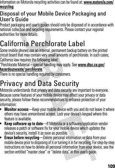 109information on Motorola recycling activities can be found at: www.motorola.com/recyclingDisposal of your Mobile Device Packaging and User’s GuideProduct packaging and user’s guides should only be disposed of in accordance with national collection and recycling requirements. Please contact your regional authorities for more details.California Perchlorate LabelPerchlorat e LabelSome mobile phones use an internal, permanent backup battery on the printed circuit board that may contain very small amounts of perchlorate. In such cases, California law requires the following label:“Perchlorate Material – special handling may apply. See www.dtsc.ca.gov/hazardouswaste/ perchlorate.”There is no special handling required by consumers.Privacy and Data SecurityPrivac y and Data Securi tyMotorola understands that privacy and data security are important to everyone. Because some features of your mobile device may affect your privacy or data security, please follow these recommendations to enhance protection of your information:• Monitor access—Keep your mobile device with you and do not leave it where others may have unmonitored access. Lock your device’s keypad where this feature is available.• Keep software up to date—If Motorola or a software/application vendor releases a patch or software fix for your mobile device which updates the device’s security, install it as soon as possible.• Erase before recycling—Delete personal information or data from your mobile device prior to disposing of it or turning it in for recycling. For step-by-step instructions on how to delete all personal information from your device, see the section entitled “master clear” or “delete data” in this user’s guide.