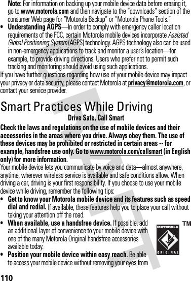 110Note: For information on backing up your mobile device data before erasing it, go to www.motorola.com and then navigate to the “downloads” section of the consumer Web page for “Motorola Backup” or “Motorola Phone Tools.”• Understanding AGPS—In order to comply with emergency caller location requirements of the FCC, certain Motorola mobile devices incorporate Assisted Global Positioning System (AGPS) technology. AGPS technology also can be used in non-emergency applications to track and monitor a user’s location—for example, to provide driving directions. Users who prefer not to permit such tracking and monitoring should avoid using such applications.If you have further questions regarding how use of your mobile device may impact your privacy or data security, please contact Motorola at privacy@motorola.com, or contact your service provider.Smart Practices While DrivingDrivi ng SafetyDrive Safe, Call SmartCheck the laws and regulations on the use of mobile devices and their accessories in the areas where you drive. Always obey them. The use of these devices may be prohibited or restricted in certain areas -- for example, handsfree use only. Go to www.motorola.com/callsmart (in English only) for more information.Your mobile device lets you communicate by voice and data—almost anywhere, anytime, wherever wireless service is available and safe conditions allow. When driving a car, driving is your first responsibility. If you choose to use your mobile device while driving, remember the following tips:• Get to know your Motorola mobile device and its features such as speed dial and redial. If available, these features help you to place your call without taking your attention off the road.• When available, use a handsfree device. If possible, add an additional layer of convenience to your mobile device with one of the many Motorola Original handsfree accessories available today.• Position your mobile device within easy reach. Be able to access your mobile device without removing your eyes from 