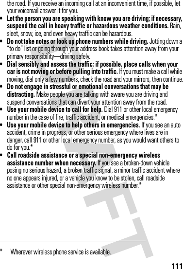111the road. If you receive an incoming call at an inconvenient time, if possible, let your voicemail answer it for you.• Let the person you are speaking with know you are driving; if necessary, suspend the call in heavy traffic or hazardous weather conditions. Rain, sleet, snow, ice, and even heavy traffic can be hazardous.• Do not take notes or look up phone numbers while driving. Jotting down a “to do” list or going through your address book takes attention away from your primary responsibility—driving safely.• Dial sensibly and assess the traffic; if possible, place calls when your car is not moving or before pulling into traffic. If you must make a call while moving, dial only a few numbers, check the road and your mirrors, then continue.• Do not engage in stressful or emotional conversations that may be distracting. Make people you are talking with aware you are driving and suspend conversations that can divert your attention away from the road.• Use your mobile device to call for help. Dial 911 or other local emergency number in the case of fire, traffic accident, or medical emergencies.*• Use your mobile device to help others in emergencies. If you see an auto accident, crime in progress, or other serious emergency where lives are in danger, call 911 or other local emergency number, as you would want others to do for you.*• Call roadside assistance or a special non-emergency wireless assistance number when necessary. If you see a broken-down vehicle posing no serious hazard, a broken traffic signal, a minor traffic accident where no one appears injured, or a vehicle you know to be stolen, call roadside assistance or other special non-emergency wireless number.** Wherever wireless phone service is available.