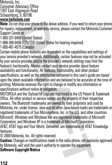 112 Motorola, Inc.Consumer Advocacy Office1307 East Algonquin RoadSchaumburg, IL 60196www.hellomoto.comNote: Do not ship your phone to the above address. If you need to return your phone for repairs, replacement, or warranty service, please contact the Motorola Customer Support Center at:1-800-331-6456 (United States)1-888-390-6456 (TTY/TDD United States for hearing impaired)1-800-461-4575 (Canada)Certain mobile phone features are dependent on the capabilities and settings of your service provider’s network. Additionally, certain features may not be activated by your service provider, and/or the provider’s network settings may limit the feature’s functionality. Always contact your service provider about feature availability and functionality. All features, functionality, and other product specifications, as well as the information contained in this user’s guide are based upon the latest available information and are believed to be accurate at the time of printing. Motorola reserves the right to change or modify any information or specifications without notice or obligation.MOTOROLA and the Stylized M Logo are registered in the US Patent &amp; Trademark Office. All other product or service names are the property of their respective owners. The Bluetooth trademarks are owned by their proprietor and used by Motorola, Inc. under license. Java and all other Java-based marks are trademarks or registered trademarks of Sun Microsystems, Inc. in the U.S. and other countries. Microsoft, Windows and Windows Me are registered trademarks of Microsoft Corporation; and Windows XP is a trademark of Microsoft Corporation. AT&amp;T, AT&amp;T logo and Your World. Delivered. are trademarks of AT&amp;T Knowledge Ventures.© 2008 Motorola, Inc. All rights reserved.Caution: Changes or modifications made in the radio phone, not expressly approved by Motorola, will void the user’s authority to operate the equipment.Software Copyright Notice