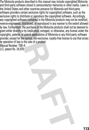 113The Motorola products described in this manual may include copyrighted Motorola and third-party software stored in semiconductor memories or other media. Laws in the United States and other countries preserve for Motorola and third-party software providers certain exclusive rights for copyrighted software, such as the exclusive rights to distribute or reproduce the copyrighted software. Accordingly, any copyrighted software contained in the Motorola products may not be modified, reverse-engineered, distributed, or reproduced in any manner to the extent allowed by law. Furthermore, the purchase of the Motorola products shall not be deemed to grant either directly or by implication, estoppel, or otherwise, any license under the copyrights, patents, or patent applications of Motorola or any third-party software provider, except for the normal, non-exclusive, royalty-free license to use that arises by operation of law in the sale of a product.Manual Number: TBD-AU.S. patent Re. 34,976