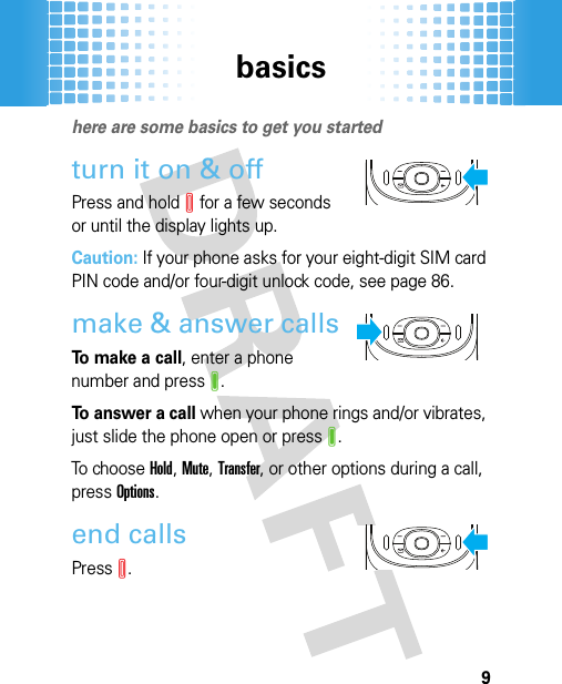 basics9basic shere are some basics to get you startedturn it on &amp; offPress and holdI for a few seconds or until the display lights up.Caution: If your phone asks for your eight-digit SIM card PIN code and/or four-digit unlock code, see page 86.make &amp; answer callsTo make a call, enter a phone number and pressJ.To answer a call when your phone rings and/or vibrates, just slide the phone open or pressJ.To  choose Hold, Mute, Transfer, or other options during a call, pressOptions.end callsPressI.