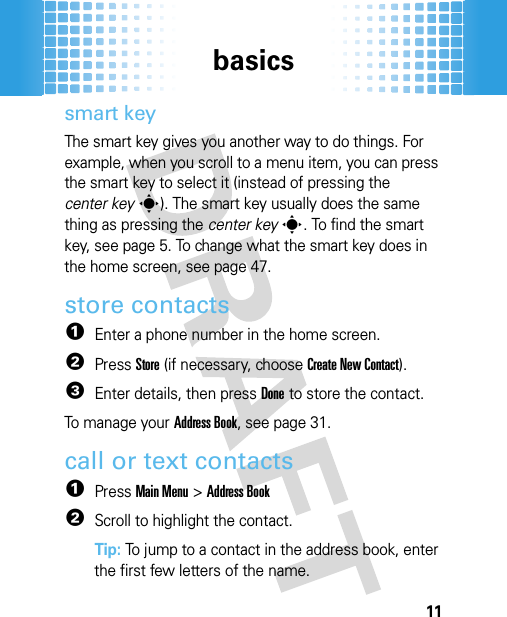 basics11smart keyThe smart key gives you another way to do things. For example, when you scroll to a menu item, you can press the smart key to select it (instead of pressing the center keys). The smart key usually does the same thing as pressing the center keys. To find the smart key, see page 5. To change what the smart key does in the home screen, see page 47.store contacts  1Enter a phone number in the home screen.2PressStore (if necessary, chooseCreate New Contact).3Enter details, then pressDone to store the contact.To manage your Address Book, see page 31.call or text contacts  1PressMain Menu&gt;Address Book2Scroll to highlight the contact.Tip: To jump to a contact in the address book, enter the first few letters of the name.