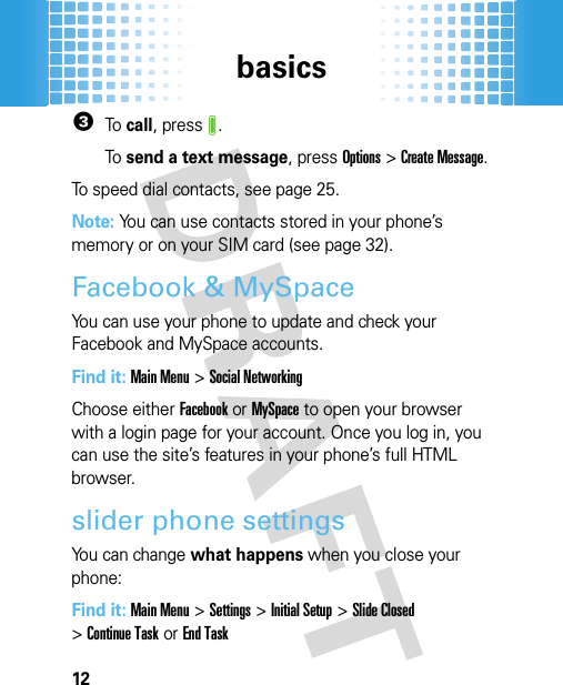 basics123To  call, pressJ.To  send a text message, pressOptions &gt;Create Message.To speed dial contacts, see page 25.Note: You can use contacts stored in your phone’s memory or on your SIM card (see page 32).Facebook &amp; MySpaceYou can use your phone to update and check your Facebook and MySpace accounts.Find it: Main Menu&gt;Social NetworkingChoose either Facebook or MySpace to open your browser with a login page for your account. Once you log in, you can use the site’s features in your phone’s full HTML browser.slider phone settingsYou can change what happens when you close your phone:Find it: Main Menu&gt;Settings &gt;Initial Setup &gt;Slide Closed &gt;Continue Taskor End Task