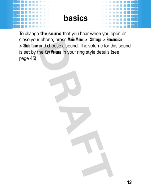 basics13To change the sound that you hear when you open or close your phone, pressMain Menu&gt;Settings &gt;Personalize &gt;Slide Tone and choose a sound. The volume for this sound is set by the Key Volume in your ring style details (see page 45).