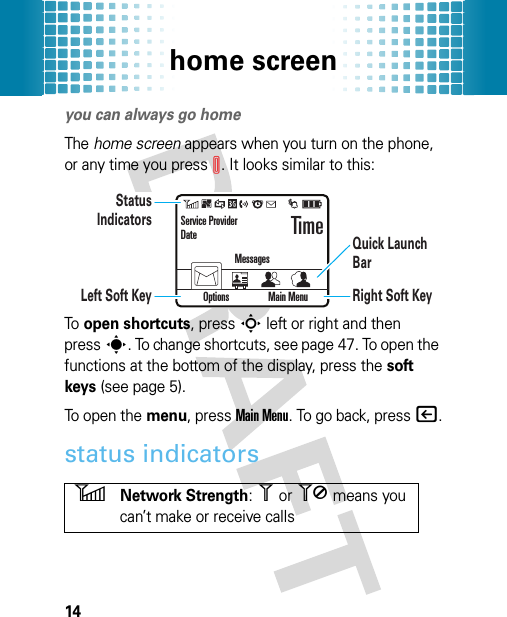 home screen14home screenyou can always go homeThe home screen appears when you turn on the phone, or any time you pressI. It looks similar to this:To  open shortcuts, pressS left or right and then presss. To change shortcuts, see page 47. To open the functions at the bottom of the display, press the soft keys (see page 5).To open the menu, pressMain Menu. To go back, press|.status indicators6Network Strength: 1 or 0 means you can’t make or receive callsStatus IndicatorsLeft Soft Key Right Soft KeyQuick Launch BarOptions Main MenuService ProviderDateMessagesTime