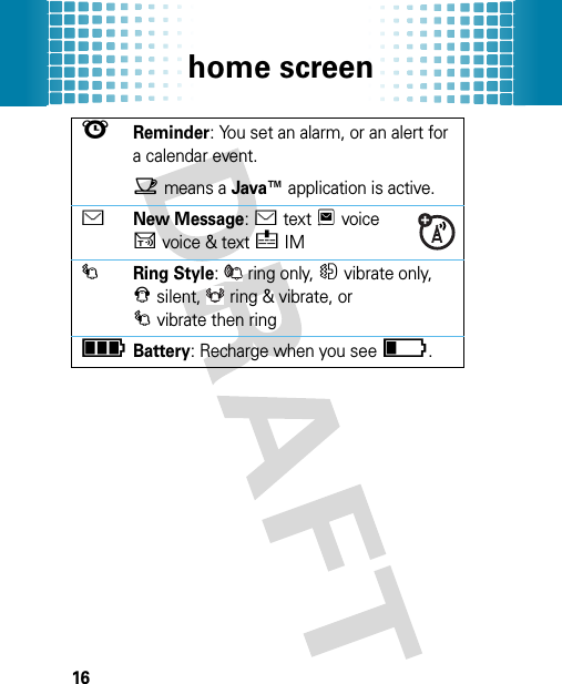 home screen16lReminder: You set an alarm, or an alert for a calendar event.Xmeans a Java™ application is active.ÉNew Message: Étext Tvoice Uvoice &amp; text éIM IRing Style: ring only, Hvibrate only, Jsilent, ring &amp; vibrate, or Ivibrate then ringìBattery: Recharge when you seeî.