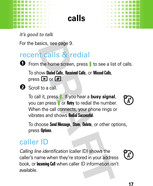 calls17callsit’s good to talkFor the basics, see page 9.recent calls &amp; redial  1From the home screen, pressJ to see a list of calls.To show Dialed Calls, Received Calls,or Missed Calls, press*or#.2Scroll to a call.To call it, pressJ. If you hear a busy signal, you can pressJor Retry to redial the number. When the call connects, your phone rings or vibrates and shows Redial Successful.To  chooseSend Message, Store, Delete, or other options, pressOptions.caller IDCalling line identification (caller ID) shows the caller’s name when they’re stored in your address book, or Incoming Call when caller ID information isn’t available.