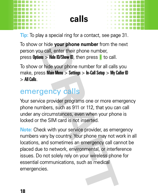 calls18Tip: To play a special ring for a contact, see page 31.To show or hide your phone number from the next person you call, enter their phone number, pressOptions&gt;Hide ID/Show ID, then pressJ to call.To show or hide your phone number for all calls you make, pressMain Menu&gt;Settings &gt;In-Call Setup &gt;My Caller ID &gt;All Calls.emergency callsYour service provider programs one or more emergency phone numbers, such as 911 or 112, that you can call under any circumstances, even when your phone is locked or the SIM card is not inserted.Note: Check with your service provider, as emergency numbers vary by country. Your phone may not work in all locations, and sometimes an emergency call cannot be placed due to network, environmental, or interference issues. Do not solely rely on your wireless phone for essential communications, such as medical emergencies.