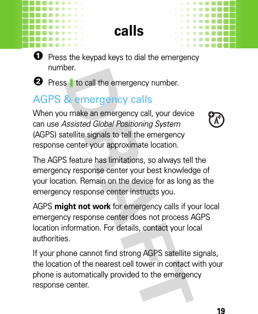 calls19  1Press the keypad keys to dial the emergency number.2PressJ to call the emergency number.AGPS &amp; emergency callsWhen you make an emergency call, your device can use Assisted Global Positioning System (AGPS) satellite signals to tell the emergency response center your approximate location.The AGPS feature has limitations, so always tell the emergency response center your best knowledge of your location. Remain on the device for as long as the emergency response center instructs you.AGPS might not work for emergency calls if your local emergency response center does not process AGPS location information. For details, contact your local authorities.If your phone cannot find strong AGPS satellite signals, the location of the nearest cell tower in contact with your phone is automatically provided to the emergency response center.