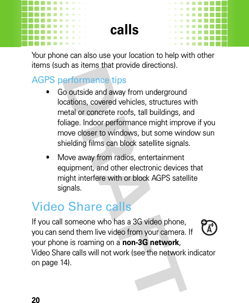 calls20Your phone can also use your location to help with other items (such as items that provide directions).AGPS performance tips•Go outside and away from underground locations, covered vehicles, structures with metal or concrete roofs, tall buildings, and foliage. Indoor performance might improve if you move closer to windows, but some window sun shielding films can block satellite signals.•Move away from radios, entertainment equipment, and other electronic devices that might interfere with or block AGPS satellite signals.Video Share callsIf you call someone who has a 3G video phone, you can send them live video from your camera. If your phone is roaming on a non-3G network, Video Share calls will not work (see the network indicator on page 14).