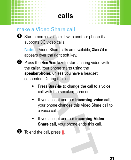 calls21make a Video Share call  1Start a normal voice call with another phone that supports 3G video calls.Note: If Video Share calls are available, Share Video appears over the right soft key.2Press the Share Videokey to start sharing video with the caller. Your phone starts using the speakerphone, unless you have a headset connected. During the call:•Press Stop Video to change the call to a voice call with the speakerphone on.•If you accept another incoming voice call, your phone changes this Video Share call to a voice call.•If you accept another incoming Video Share call, your phone ends this call.3To end the call, pressI.