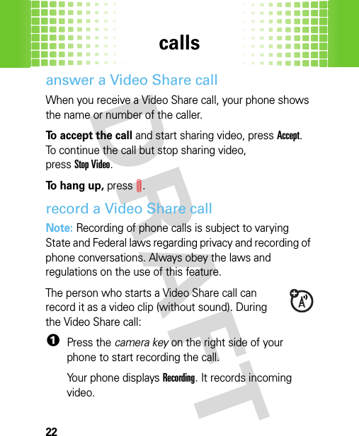 calls22answer a Video Share callWhen you receive a Video Share call, your phone shows the name or number of the caller.To accept the call and start sharing video, pressAccept. To continue the call but stop sharing video, pressStop Video.To hang up, pressI.record a Video Share callNote: Recording of phone calls is subject to varying State and Federal laws regarding privacy and recording of phone conversations. Always obey the laws and regulations on the use of this feature. The person who starts a Video Share call can record it as a video clip (without sound). During the Video Share call:  1Press the camera key on the right side of your phone to start recording the call.Your phone displays Recording. It records incoming video.