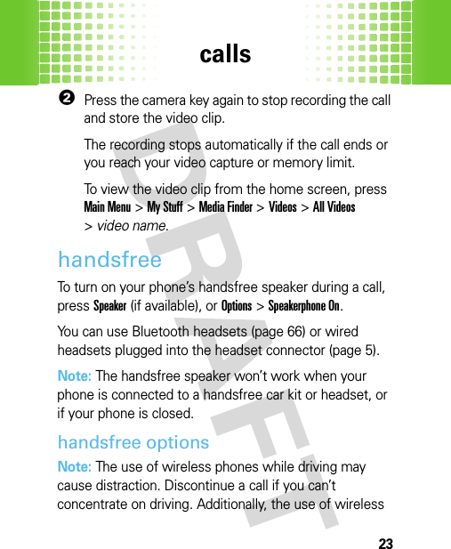 calls232Press the camera key again to stop recording the call and store the video clip.The recording stops automatically if the call ends or you reach your video capture or memory limit.To view the video clip from the home screen, press Main Menu&gt;My Stuff &gt;Media Finder &gt;Videos &gt;All Videos &gt;video name.handsfreeTo turn on your phone’s handsfree speaker during a call, pressSpeaker(if available), or Options&gt;Speakerphone On.You can use Bluetooth headsets (page 66) or wired headsets plugged into the headset connector (page 5).Note: The handsfree speaker won’t work when your phone is connected to a handsfree car kit or headset, or if your phone is closed.handsfree optionsNote: The use of wireless phones while driving may cause distraction. Discontinue a call if you can’t concentrate on driving. Additionally, the use of wireless 