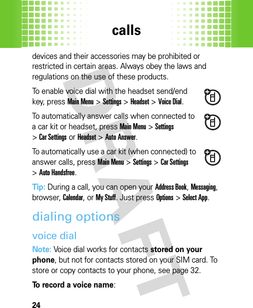 calls24devices and their accessories may be prohibited or restricted in certain areas. Always obey the laws and regulations on the use of these products.To enable voice dial with the headset send/end key, pressMain Menu&gt;Settings &gt;Headset &gt;Voice Dial.To automatically answer calls when connected to a car kit or headset, pressMain Menu&gt;Settings &gt;Car Settings or Headset &gt;Auto Answer.To automatically use a car kit (when connected) to answer calls, pressMain Menu&gt;Settings &gt;Car Settings &gt;Auto Handsfree.Tip: During a call, you can open your Address Book, Messaging, browser, Calendar, or My Stuff. Just pressOptions &gt;Select App.dialing optionsvoice dialNote: Voice dial works for contacts stored on your phone, but not for contacts stored on your SIM card. To store or copy contacts to your phone, see page 32.To record a voice name: 