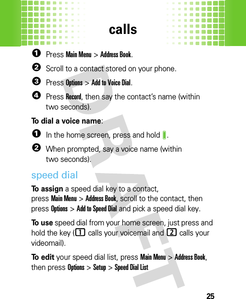 calls25  1PressMain Menu&gt;Address Book.2Scroll to a contact stored on your phone.3PressOptions &gt;Add to Voice Dial.4PressRecord, then say the contact’s name (within two seconds).To dial a voice name:  1In the home screen, press and holdJ.2When prompted, say a voice name (within two seconds).speed dialTo assign a speed dial key to a contact, pressMain Menu&gt;Address Book, scroll to the contact, then pressOptions&gt;Add to Speed Dial and pick a speed dial key.To  u s e speed dial from your home screen, just press and hold the key (1calls your voicemail and 2calls your videomail).To  e d i t your speed dial list, pressMain Menu&gt;Address Book, then pressOptions&gt;Setup &gt;Speed Dial List