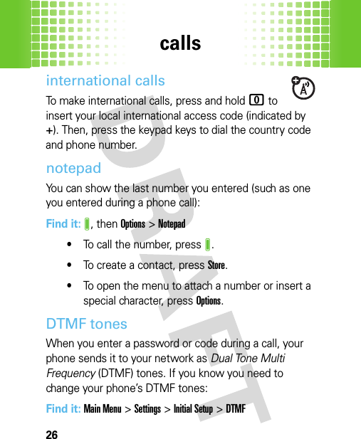 calls26international callsTo make international calls, press and hold 0 to insert your local international access code (indicated by +). Then, press the keypad keys to dial the country code and phone number.notepadYou can show the last number you entered (such as one you entered during a phone call):Find it: J, then Options &gt;Notepad•To call the number, pressJ.•To create a contact, pressStore.•To open the menu to attach a number or insert a special character, pressOptions.DTMF tones When you enter a password or code during a call, your phone sends it to your network as Dual Tone Multi Frequency (DTMF) tones. If you know you need to change your phone’s DTMF tones:Find it: Main Menu&gt;Settings &gt;Initial Setup &gt;DTMF