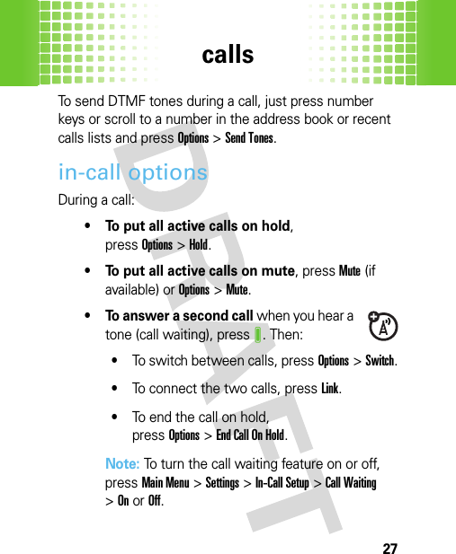 calls27To send DTMF tones during a call, just press number keys or scroll to a number in the address book or recent calls lists and pressOptions&gt;Send Tones.in-call optionsDuring a call:• To put all active calls on hold, pressOptions&gt;Hold.• To put all active calls on mute, pressMute (if available) or Options&gt;Mute.• To answer a second call when you hear a tone (call waiting), pressJ. Then:•To switch between calls, pressOptions&gt;Switch.•To connect the two calls, pressLink.•To end the call on hold, pressOptions&gt;EndCallOnHold.Note: To turn the call waiting feature on or off, pressMain Menu&gt;Settings &gt;In-Call Setup &gt;Call Waiting &gt;OnorOff.