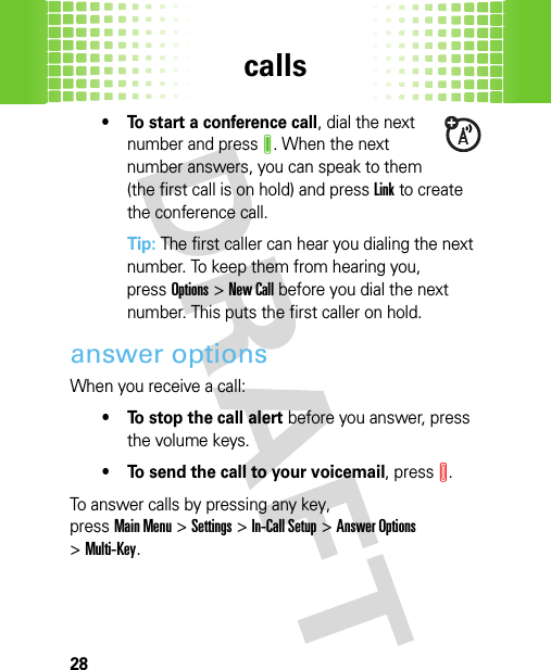 calls28• To start a conference call, dial the next number and pressJ. When the next number answers, you can speak to them (the first call is on hold) and pressLink to create the conference call.Tip: The first caller can hear you dialing the next number. To keep them from hearing you, pressOptions &gt;New Call before you dial the next number. This puts the first caller on hold.answer optionsWhen you receive a call:• To stop the call alert before you answer, press the volume keys.• To send the call to your voicemail, pressI.To answer calls by pressing any key, pressMain Menu&gt;Settings &gt;In-Call Setup &gt;Answer Options &gt;Multi-Key.