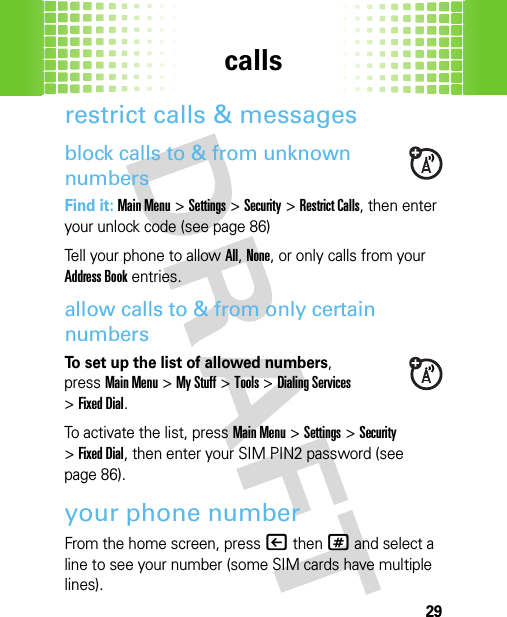 calls29restrict calls &amp; messagesblock calls to &amp; from unknown numbersFind it: Main Menu&gt;Settings &gt;Security &gt;Restrict Calls, then enter your unlock code (see page 86)Tell your phone to allow All, None, or only calls from your Address Book entries.allow calls to &amp; from only certain numbersTo set up the list of allowed numbers, pressMain Menu&gt;My Stuff &gt;Tools &gt;Dialing Services &gt;Fixed Dial.To activate the list, pressMain Menu&gt;Settings &gt;Security &gt;Fixed Dial, then enter your SIM PIN2 password (see page 86).your phone numberFrom the home screen, press|then# and select a line to see your number (some SIM cards have multiple lines).