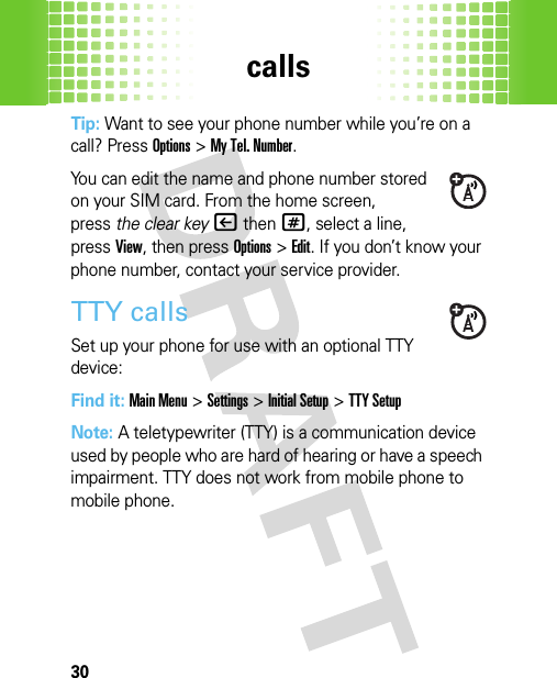 calls30Tip: Want to see your phone number while you’re on a call? PressOptions&gt;My Tel. Number.You can edit the name and phone number stored on your SIM card. From the home screen, press the clear key|then#, select a line, pressView, then pressOptions &gt;Edit. If you don’t know your phone number, contact your service provider.TTY callsSet up your phone for use with an optional TTY device:Find it: Main Menu&gt;Settings &gt;Initial Setup &gt;TTY SetupNote: A teletypewriter (TTY) is a communication device used by people who are hard of hearing or have a speech impairment. TTY does not work from mobile phone to mobile phone. 