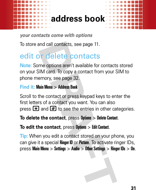 address book31addres s bookyour contacts come with optionsTo store and call contacts, see page 11.edit or delete contactsNote: Some options aren’t available for contacts stored on your SIM card. To copy a contact from your SIM to phone memory, see page 32.Find it: Main Menu&gt;Address BookScroll to the contact or press keypad keys to enter the first letters of a contact you want. You can also press*and# to see the entries in other categories.To delete the contact, pressOptions &gt;Delete Contact.To edit the contact, pressOptions &gt;Edit Contact.Tip: When you edit a contact stored on your phone, you can give it a special Ringer ID or Picture. To activate ringer IDs, pressMain Menu&gt;Settings &gt;Audio &gt;Other Settings &gt;Ringer IDs &gt;On.