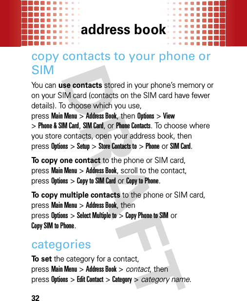 address book32copy contacts to your phone or SIMYou can use contacts stored in your phone’s memory or on your SIM card (contacts on the SIM card have fewer details). To choose which you use, pressMain Menu&gt;Address Book, then Options&gt;View &gt;Phone &amp; SIM Card, SIM Card, or Phone Contacts. To choose where you store contacts, open your address book, then pressOptions &gt;Setup &gt;Store Contacts to &gt;PhoneorSIM Card.To copy one contact to the phone or SIM card, pressMain Menu&gt;Address Book, scroll to the contact, pressOptions&gt;Copy to SIM Cardor Copy to Phone.To copy multiple contacts to the phone or SIM card, pressMain Menu&gt;Address Book, then pressOptions&gt;Select Multiple to &gt;Copy Phone to SIMor Copy SIM to Phone.categoriesTo  s e t the category for a contact, pressMain Menu&gt;Address Book &gt; contact, then pressOptions&gt;Edit Contact &gt;Category &gt; category name.