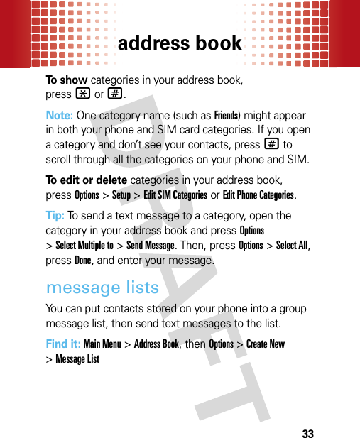 address book33To show categories in your address book, press*or#.Note: One category name (such as Friends) might appear in both your phone and SIM card categories. If you open a category and don’t see your contacts, press# to scroll through all the categories on your phone and SIM. To edit or delete categories in your address book, pressOptions &gt;Setup &gt;Edit SIM Categories or Edit Phone Categories.Tip: To send a text message to a category, open the category in your address book and pressOptions &gt;Select Multiple to &gt;Send Message. Then, pressOptions &gt;Select All, pressDone, and enter your message.message listsYou can put contacts stored on your phone into a group message list, then send text messages to the list.Find it: Main Menu&gt;Address Book, then Options&gt;Create New &gt;Message List