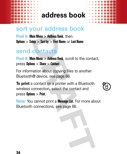 address book34sort your address bookFind it: Main Menu&gt;Address Book, then Options&gt;Setup&gt;Sort by&gt;First Nameor Last Namesend contactsFind it: Main Menu&gt;Address Book, scroll to the contact, pressOptions&gt;Share &gt;ContactFor information about copying files to another Bluetooth® device, see page 68.To print a contact on a printer with a Bluetooth wireless connection, select the contact and pressOptions &gt;Print.Note: You cannot print a Message List. For more about Bluetooth connections, see page 66.