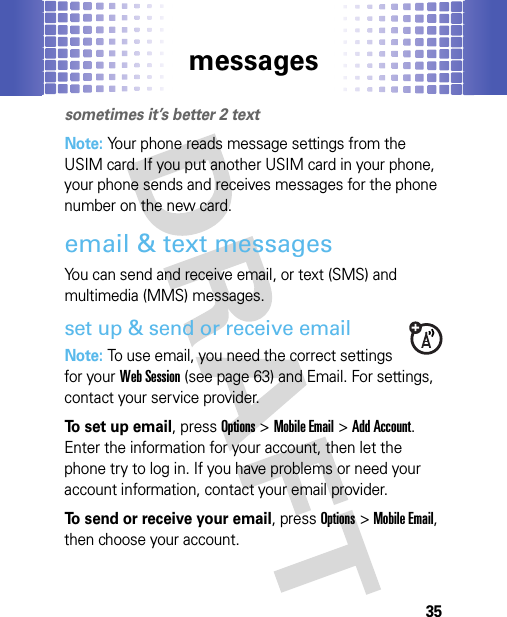 messages35messagessometimes it’s better 2 textNote: Your phone reads message settings from the USIM card. If you put another USIM card in your phone, your phone sends and receives messages for the phone number on the new card.email &amp; text messagesYou can send and receive email, or text (SMS) and multimedia (MMS) messages.set up &amp; send or receive emailNote: To use email, you need the correct settings for your Web Session (see page 63) and Email. For settings, contact your service provider.To set up email, pressOptions &gt;Mobile Email &gt;Add Account. Enter the information for your account, then let the phone try to log in. If you have problems or need your account information, contact your email provider.To send or receive your email, pressOptions &gt;Mobile Email, then choose your account.