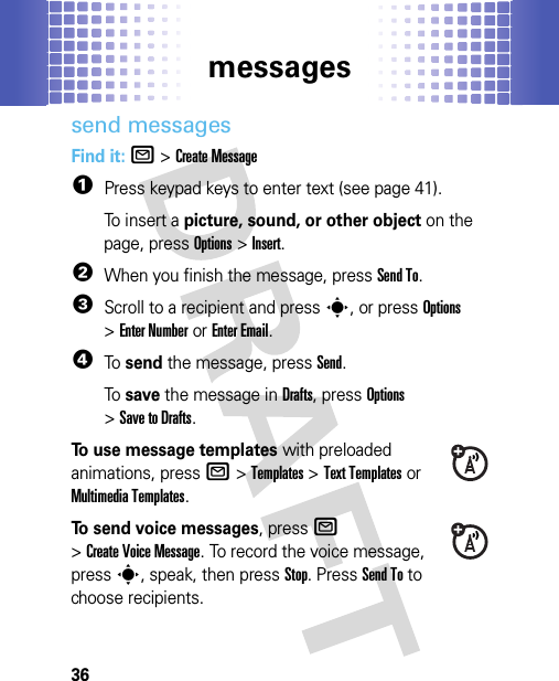 messages36send messagesFind it: R &gt;Create Message  1Press keypad keys to enter text (see page 41).To insert a picture, sound, or other object on the page, pressOptions&gt;Insert.2When you finish the message, pressSend To.3Scroll to a recipient and presss, or pressOptions &gt;Enter Numberor Enter Email.4To  send the message, pressSend.To  save the message in Drafts, pressOptions &gt;Save to Drafts.To use message templates with preloaded animations, pressR &gt;Templates &gt;Text Templatesor Multimedia Templates.To send voice messages, pressR &gt;Create Voice Message. To record the voice message, presss, speak, then pressStop. PressSend To to choose recipients.