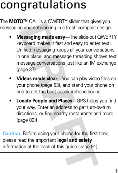 1congratulationsThe MOTO™ QA1 is a QWERTY slider that gives you messaging and networking in a fresh compact design.• Messaging made easy—The slide-out QWERTY keyboard makes it fast and easy to enter text. Unified messaging keeps all your conversations in one place, and message threading shows text message conversations just like an IM exchange (page 37).• Videos made clear—You can play video files on your phone (page 53), and stand your phone on end to get the best speakerphone sound.• Locate People and Places—GPS helps you find your way. Enter an address to get turn-by-turn directions, or find nearby restaurants and more (page 80)!Caution: Before using your phone for the first time, please read the important legal and safety information at the back of this guide (page 91).