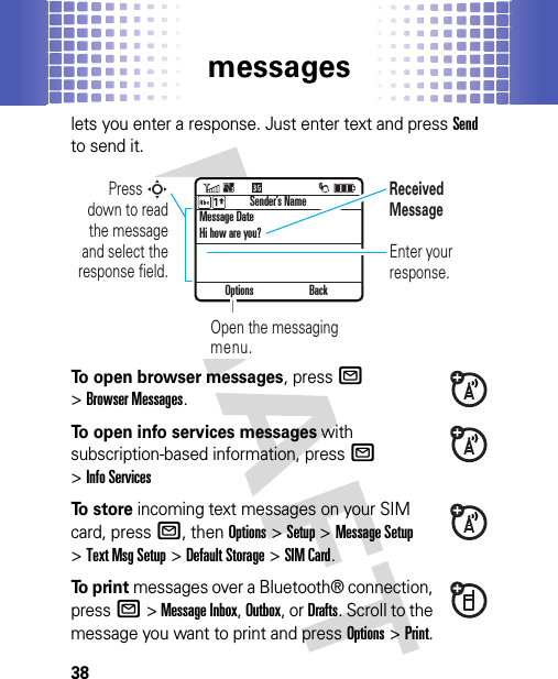 messages38lets you enter a response. Just enter text and pressSend to send it.To open browser messages, pressR &gt;Browser Messages.To open info services messages with subscription-based information, pressR &gt;Info ServicesTo  s t o r e incoming text messages on your SIM card, pressR, then Options&gt;Setup &gt;Message Setup &gt;Text Msg Setup &gt;Default Storage &gt;SIM Card.To  p r i n t messages over a Bluetooth® connection, pressR&gt; Message Inbox, Outbox, or Drafts. Scroll to the message you want to print and pressOptions&gt;Print.Options BackPress S down to read the message and select the response field.Enter your response.Message DateHi how are you?Sender’s NameOpen the messaging menu.Received Message