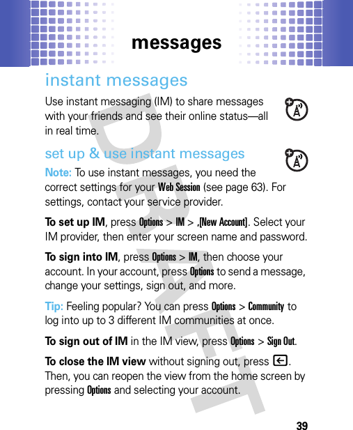 messages39instant messagesUse instant messaging (IM) to share messages with your friends and see their online status—all in real time.set up &amp; use instant messagesNote: To use instant messages, you need the correct settings for your Web Session (see page 63). For settings, contact your service provider.To set up IM, pressOptions &gt;IM &gt;,[New Account]. Select your IM provider, then enter your screen name and password.To sign into IM, pressOptions &gt;IM, then choose your account. In your account, pressOptions to send a message, change your settings, sign out, and more.Tip: Feeling popular? You can pressOptions &gt;Community to log into up to 3 different IM communities at once.To sign out of IM in the IM view, pressOptions &gt;Sign Out.To close the IM view without signing out, press|. Then, you can reopen the view from the home screen by pressingOptions and selecting your account.