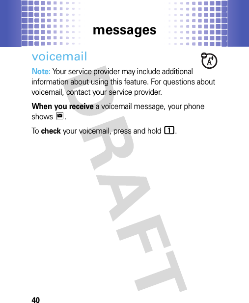 messages40voicemailNote: Your service provider may include additional information about using this feature. For questions about voicemail, contact your service provider.When you receive a voicemail message, your phone showsT.To  check your voicemail, press and hold1.