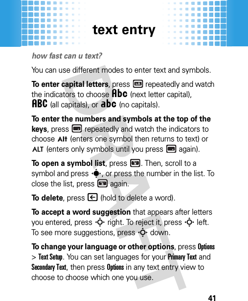 text entry41text entryhow fast can u text?You can use different modes to enter text and symbols.To enter capital letters, press  repeatedly and watch the indicators to choose Â(next letter capital), á(all capitals), or Á(no capitals).To enter the numbers and symbols at the top of the keys, press  repeatedly and watch the indicators to chooseÃ (enters one symbol then returns to text) or Ä (enters only symbols until you press  again).To open a symbol list, press . Then, scroll to a symbol and presss, or press the number in the list. To close the list, press  again.To  d e l e t e, press| (hold to delete a word).To accept a word suggestion that appears after letters you entered, pressS right. To reject it, pressS left. To see more suggestions, pressS down.To change your language or other options, pressOptions &gt;Text Setup. You can set languages for your Primary Text and Secondary Text, then pressOptions in any text entry view to choose to choose which one you use.