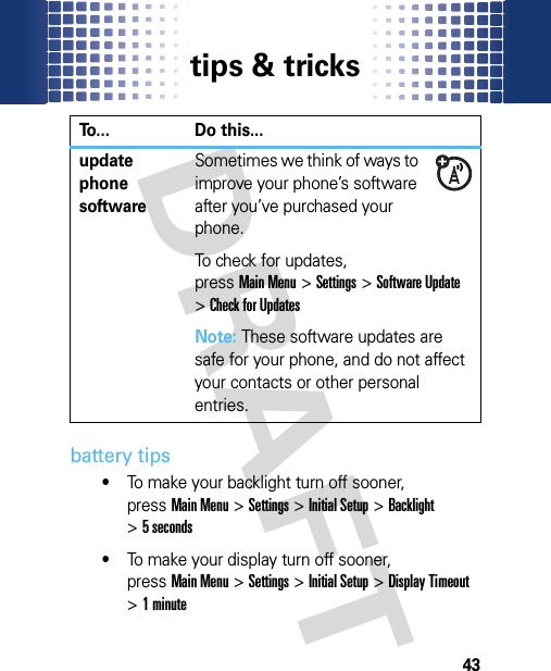 tips &amp; tricks43battery tips•To make your backlight turn off sooner, pressMain Menu&gt;Settings &gt;Initial Setup &gt;Backlight &gt;5 seconds•To make your display turn off sooner, pressMain Menu&gt;Settings &gt;Initial Setup &gt;Display Timeout &gt;1 minuteupdate phone softwareSometimes we think of ways to improve your phone’s software after you’ve purchased your phone.To check for updates, pressMain Menu&gt;Settings &gt;Software Update &gt;Check for UpdatesNote: These software updates are safe for your phone, and do not affect your contacts or other personal entries.To... Do this...