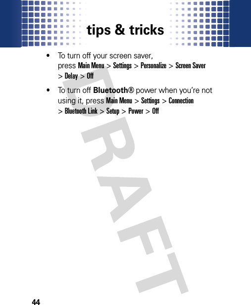 tips &amp; tricks44•To turn off your screen saver, pressMain Menu&gt;Settings &gt;Personalize &gt;Screen Saver &gt;Delay &gt;Off•To turn off Bluetooth® power when you’re not using it, pressMain Menu&gt;Settings &gt;Connection &gt;Bluetooth Link &gt;Setup &gt;Power &gt;Off