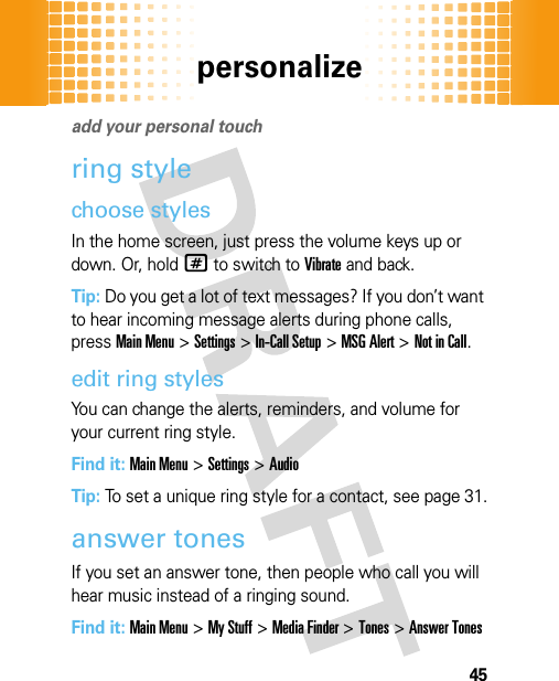 personalize45persona lizeadd your personal touchring stylechoose stylesIn the home screen, just press the volume keys up or down. Or, hold# to switch to Vibrate and back.Tip: Do you get a lot of text messages? If you don’t want to hear incoming message alerts during phone calls, pressMain Menu&gt;Settings &gt;In-Call Setup &gt;MSG Alert &gt;Not in Call.edit ring stylesYou can change the alerts, reminders, and volume for your current ring style.Find it: Main Menu&gt;Settings &gt;AudioTip: To set a unique ring style for a contact, see page 31.answer tonesIf you set an answer tone, then people who call you will hear music instead of a ringing sound.Find it: Main Menu&gt;My Stuff &gt;Media Finder &gt;Tones &gt;Answer Tones