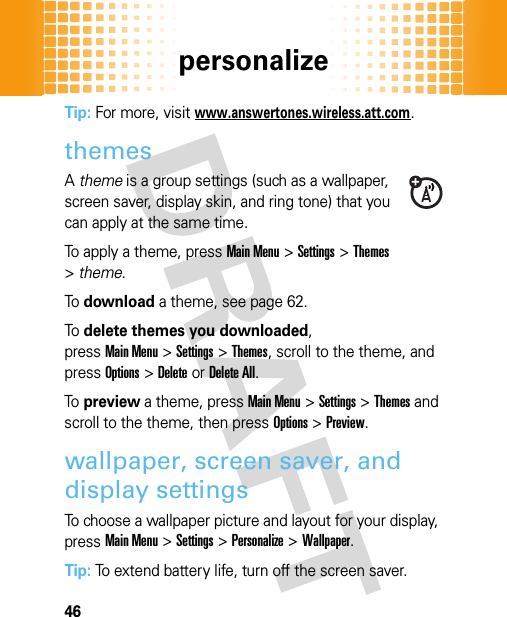 personalize46Tip: For more, visitwww.answertones.wireless.att.com.themesA theme is a group settings (such as a wallpaper, screen saver, display skin, and ring tone) that you can apply at the same time.To apply a theme, pressMain Menu&gt;Settings &gt;Themes &gt;theme.To  download a theme, see page 62.To  delete themes you downloaded, pressMain Menu&gt;Settings &gt;Themes, scroll to the theme, and pressOptions&gt;DeleteorDelete All.To  preview a theme, pressMain Menu&gt;Settings &gt;Themes and scroll to the theme, then pressOptions&gt;Preview.wallpaper, screen saver, and display settingsTo choose a wallpaper picture and layout for your display, pressMain Menu&gt;Settings &gt;Personalize &gt;Wallpaper.Tip: To extend battery life, turn off the screen saver.