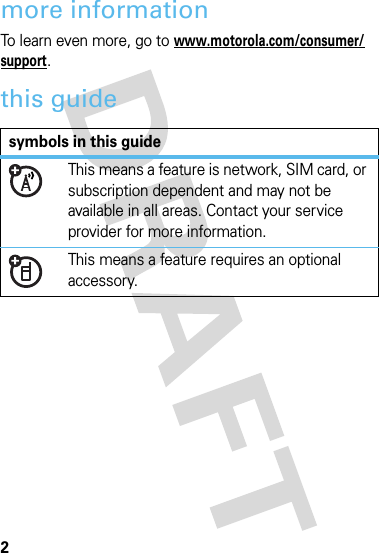 2more informationTo learn even more, go to www.motorola.com/consumer/support.this guidesymbols in this guideThis means a feature is network, SIM card, or subscription dependent and may not be available in all areas. Contact your service provider for more information.This means a feature requires an optional accessory.