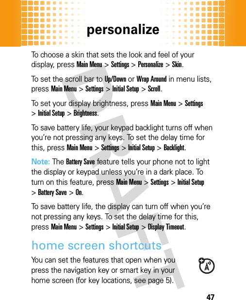 personalize47To choose a skin that sets the look and feel of your display, pressMain Menu&gt;Settings &gt;Personalize &gt;Skin.To set the scroll bar to Up/Down or Wrap Around in menu lists, pressMain Menu&gt;Settings &gt;Initial Setup &gt;Scroll.To set your display brightness, pressMain Menu&gt;Settings &gt;Initial Setup &gt;Brightness.To save battery life, your keypad backlight turns off when you’re not pressing any keys. To set the delay time for this, pressMain Menu&gt;Settings &gt;Initial Setup &gt;Backlight.Note: The Battery Save feature tells your phone not to light the display or keypad unless you’re in a dark place. To turn on this feature, pressMain Menu&gt;Settings &gt;Initial Setup &gt;Battery Save &gt;On.To save battery life, the display can turn off when you’re not pressing any keys. To set the delay time for this, pressMain Menu&gt;Settings &gt;Initial Setup &gt;Display Timeout.home screen shortcutsYou can set the features that open when you press the navigation key or smart key in your home screen (for key locations, see page 5).