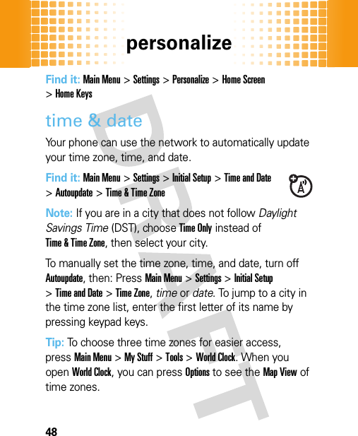 personalize48Find it: Main Menu&gt;Settings&gt;Personalize &gt;Home Screen &gt;Home Keystime &amp; dateYour phone can use the network to automatically update your time zone, time, and date.Find it: Main Menu&gt;Settings &gt;Initial Setup &gt;Time and Date &gt;Autoupdate &gt;Time &amp; Time ZoneNote: If you are in a city that does not follow Daylight Savings Time (DST), choose Time Only instead of Time &amp; Time Zone, then select your city.To manually set the time zone, time, and date, turn off Autoupdate, then: PressMain Menu&gt;Settings &gt;Initial Setup &gt;Time and Date &gt;Time Zone,time or date. To jump to a city in the time zone list, enter the first letter of its name by pressing keypad keys.Tip: To choose three time zones for easier access, pressMain Menu&gt;My Stuff &gt;Tools &gt;World Clock. When you open World Clock, you can pressOptions to see the Map View of time zones.