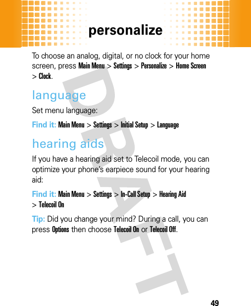 personalize49To choose an analog, digital, or no clock for your home screen, pressMain Menu&gt;Settings &gt;Personalize &gt;Home Screen &gt;Clock.languageSet menu language:Find it: Main Menu&gt;Settings &gt;Initial Setup &gt;Languagehearing aidsIf you have a hearing aid set to Telecoil mode, you can optimize your phone’s earpiece sound for your hearing aid:Find it: Main Menu&gt;Settings &gt;In-Call Setup &gt;Hearing Aid &gt;Telecoil OnTip: Did you change your mind? During a call, you can pressOptions then chooseTelecoil Onor Telecoil Off.