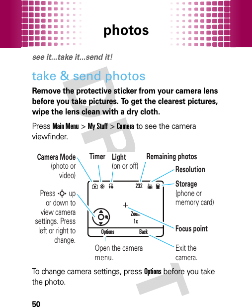 photos50photossee it...take it...send it!take &amp; send photosRemove the protective sticker from your camera lens before you take pictures. To get the clearest pictures, wipe the lens clean with a dry cloth.PressMain Menu&gt;My Stuff &gt;Camera to see the camera viewfinder.To change camera settings, pressOptions before you take the photo.232Options BackPress S up or down to view camera settings. Press left or right to change.Exit the camera.Focus pointZoom1xOpen the camera menu.Camera Mode (photo or video)ResolutionRemaining photosLight (on or off)Storage (phone or memory card)Timer