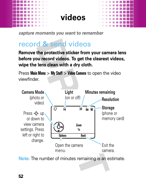 videos52videoscapture moments you want to rememberrecord &amp; send videosRemove the protective sticker from your camera lens before you record videos. To get the clearest videos, wipe the lens clean with a dry cloth.PressMain Menu&gt;My Stuff &gt;Video Camera to open the video viewfinder.Note: The number of minutes remaining is an estimate.34Options BackPress S up or down to view camera settings. Press left or right to change.Exit the camera.Zoom1xOpen the camera menu.Camera Mode (photo or video)ResolutionMinutes remainingLight (on or off)Storage (phone or memory card)