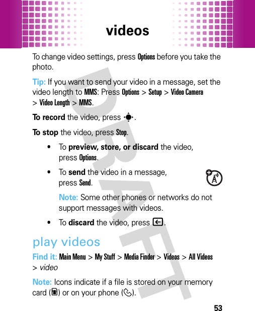 videos53To change video settings, pressOptions before you take the photo.Tip: If you want to send your video in a message, set the video length to MMS: PressOptions&gt;Setup &gt;Video Camera &gt;Video Length &gt;MMS.To  r e c o r d the video, presss.To  s t o p the video, pressStop.•To  preview, store, or discard the video, pressOptions.•To  send the video in a message, pressSend.Note: Some other phones or networks do not support messages with videos.•To  discard the video, press|.play videosFind it: Main Menu&gt;My Stuff &gt;Media Finder &gt;Videos &gt;All Videos &gt;videoNote: Icons indicate if a file is stored on your memory card (m) or on your phone ( ).