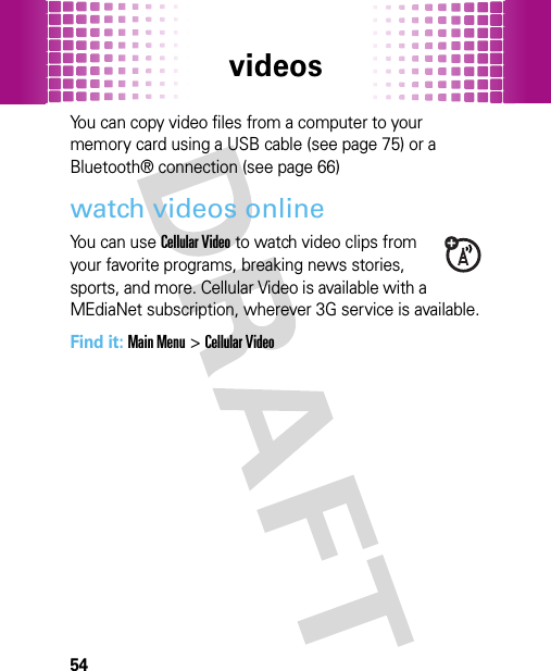 videos54You can copy video files from a computer to your memory card using a USB cable (see page 75) or a Bluetooth® connection (see page 66)watch videos onlineYou can use Cellular Video to watch video clips from your favorite programs, breaking news stories, sports, and more. Cellular Video is available with a MEdiaNet subscription, wherever 3G service is available.Find it: Main Menu&gt;Cellular Video